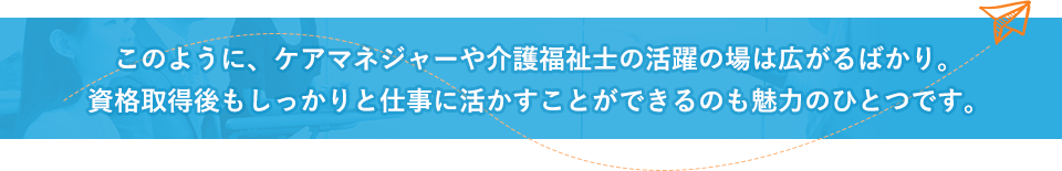 このように、ケアマネジャーや介護福祉士の活躍の場は広がるばかり。資格取得後もしっかりと仕事に活かすことができるのも魅力のひとつです。